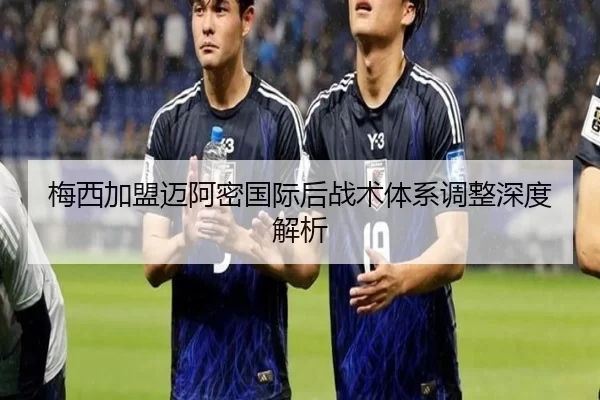 梅西加盟迈阿密国际后战术体系调整深度解析