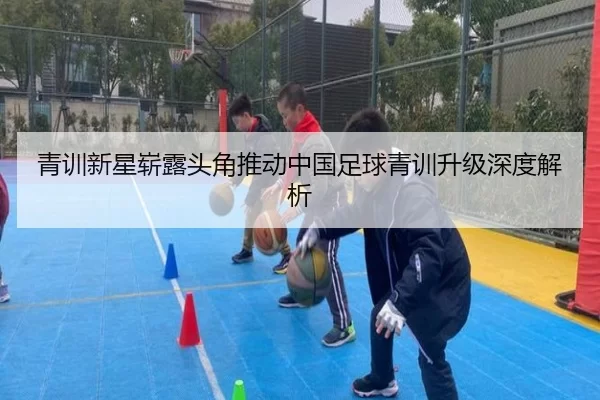 青训新星崭露头角推动中国足球青训升级深度解析