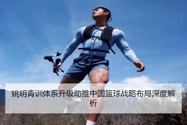 姚明青训体系升级助推中国篮球战略布局深度解析