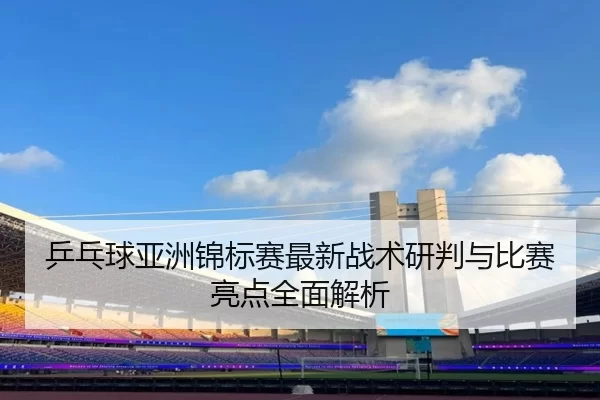 乒乓球亚洲锦标赛最新战术研判与比赛亮点全面解析