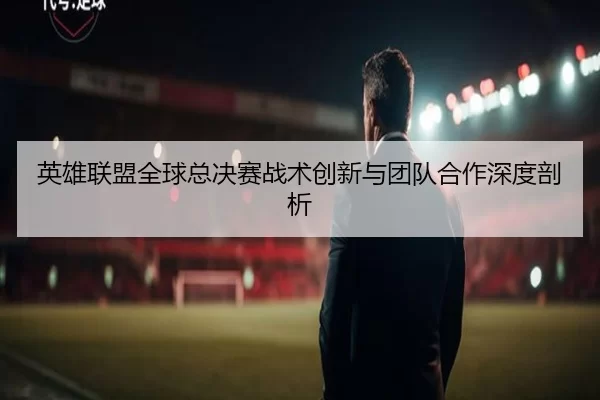 英雄联盟全球总决赛战术创新与团队合作深度剖析